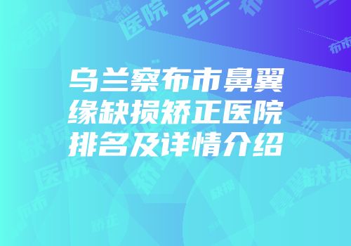 乌兰察布市鼻翼缘缺损矫正医院排名及详情介绍