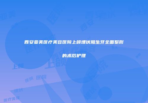 西安亚美医疗美容医院上颌埋伏阻生牙全面整形的术后护理