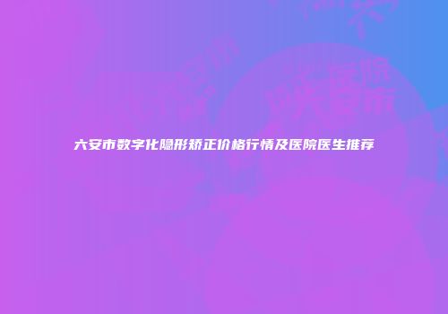 六安市数字化隐形矫正价格行情及医院医生推荐