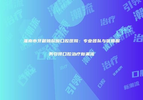 淮南市牙龈玻尿酸口腔医院：专业团队与优质服务引领口腔治疗新潮流