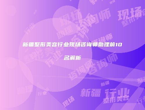 新疆整形美容行业现场咨询师助理前10名解析