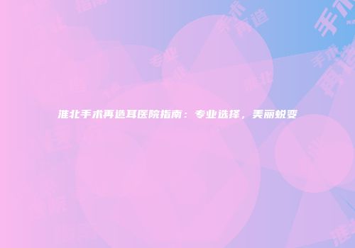 淮北手术再造耳医院指南：专业选择，美丽蜕变