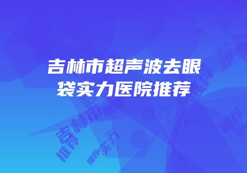 吉林市超声波去眼袋实力医院推荐