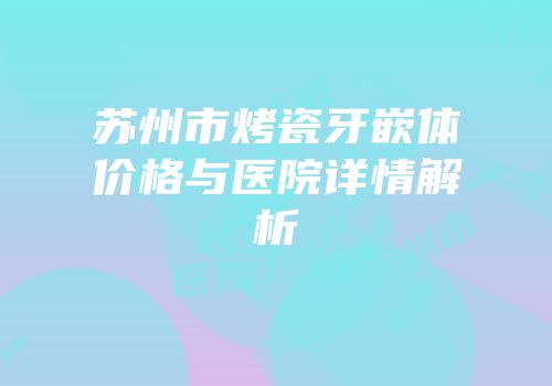 苏州市烤瓷牙嵌体价格与医院详情解析