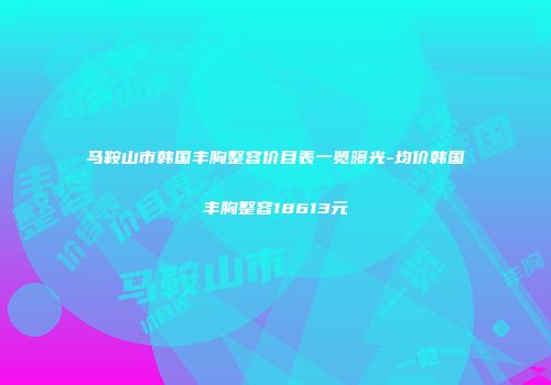 马鞍山市韩国丰胸整容价目表一览曝光-均价韩国丰胸整容18613元