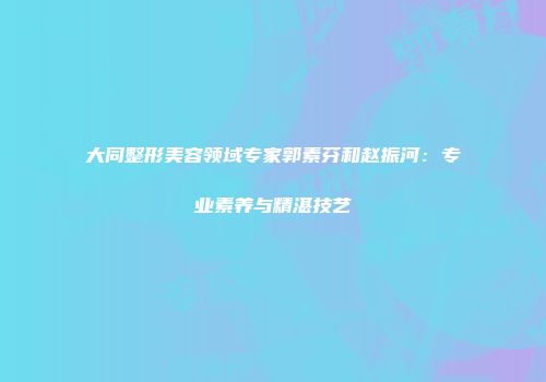 大同整形美容领域专家郭素芬和赵振河：专业素养与精湛技艺