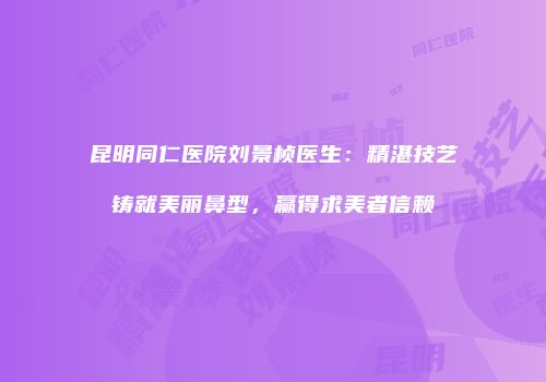 昆明同仁医院刘景桢医生：精湛技艺铸就美丽鼻型，赢得求美者信赖
