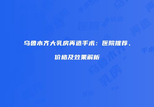乌鲁木齐大乳房再造手术：医院推荐、价格及效果解析