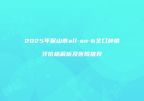 2025年保山市all-on-6全口种植牙价格解析及医院推荐