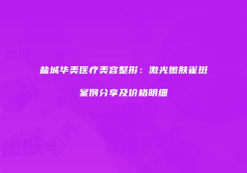 盐城华美医疗美容整形：激光嫩肤雀斑案例分享及价格明细
