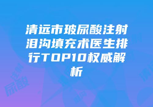 清远市玻尿酸注射泪沟填充术医生排行TOP10权威解析