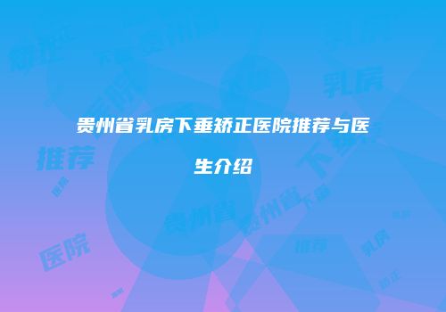 贵州省乳房下垂矫正医院推荐与医生介绍