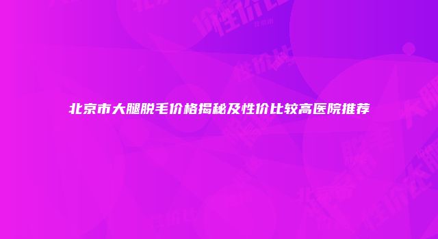 北京市大腿脱毛价格揭秘及性价比较高医院推荐