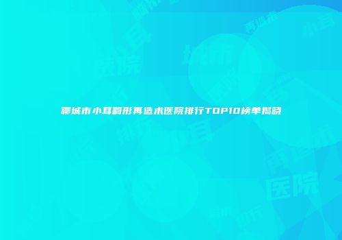 聊城市小耳畸形再造术医院排行TOP10榜单揭晓