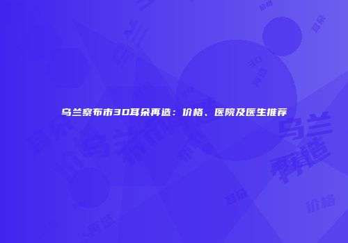乌兰察布市3D耳朵再造：价格、医院及医生推荐