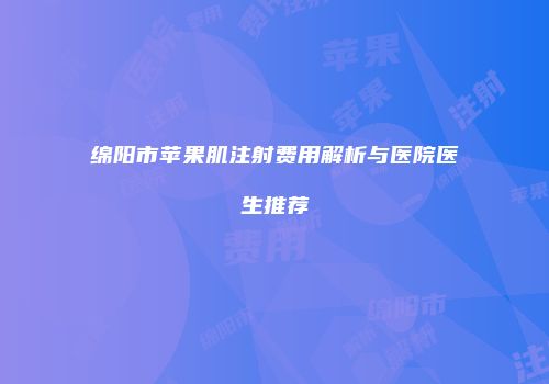 绵阳市苹果肌注射费用解析与医院医生推荐