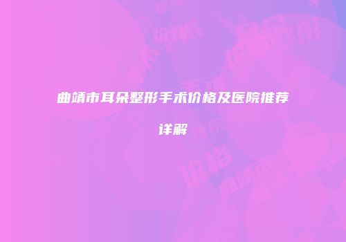 曲靖市耳朵整形手术价格及医院推荐详解