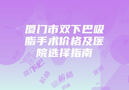 厦门市双下巴吸脂手术价格及医院选择指南
