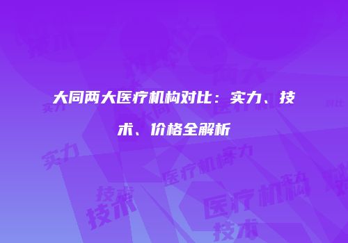 大同两大医疗机构对比：实力、技术、价格全解析