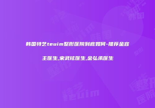 韩国特艺teuim整形医院到底如何-推荐金容主医生,宋武铉医生,金弘承医生
