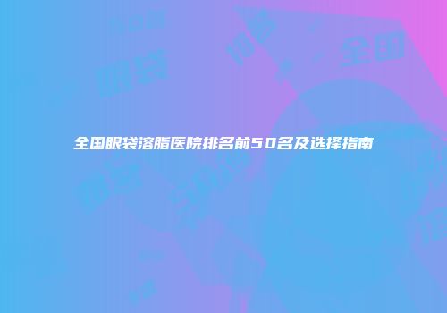 全国眼袋溶脂医院排名前50名及选择指南