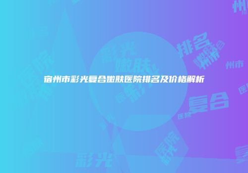 宿州市彩光复合嫩肤医院排名及价格解析