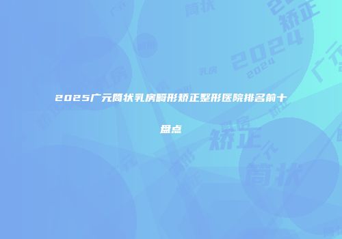 2025广元筒状乳房畸形矫正整形医院排名前十盘点
