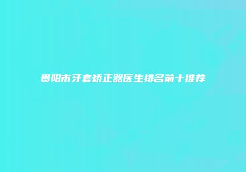 贵阳市牙套矫正器医生排名前十推荐
