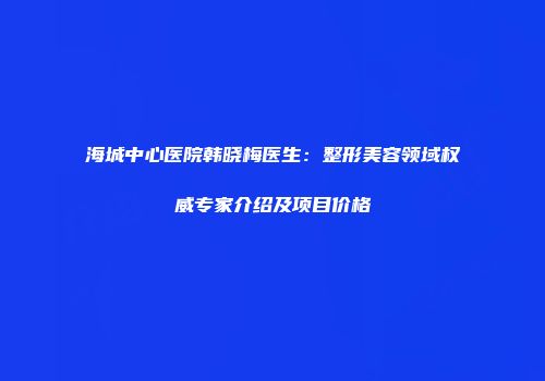 海城中心医院韩晓梅医生：整形美容领域权威专家介绍及项目价格