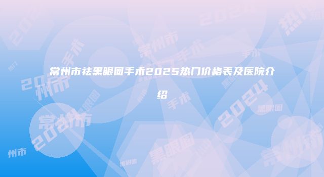 常州市祛黑眼圈手术2025热门价格表及医院介绍