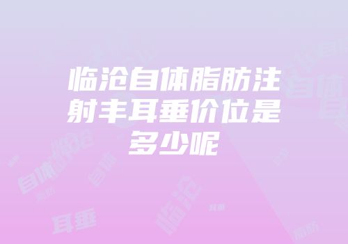 临沧自体脂肪注射丰耳垂价位是多少呢