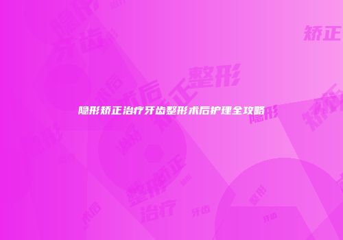 隐形矫正治疗牙齿整形术后护理全攻略