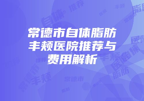 常德市自体脂肪丰颊医院推荐与费用解析