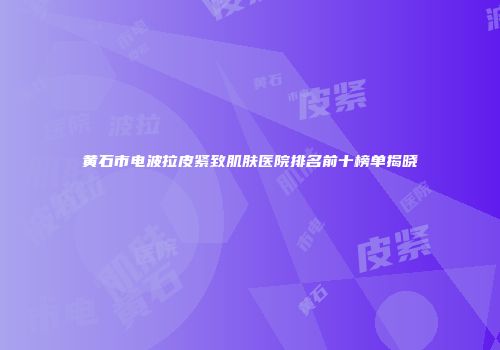 黄石市电波拉皮紧致肌肤医院排名前十榜单揭晓
