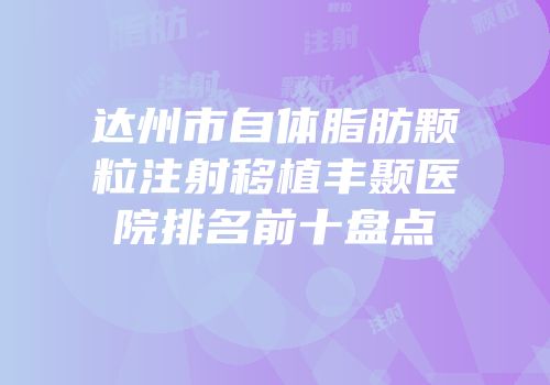 达州市自体脂肪颗粒注射移植丰颞医院排名前十盘点