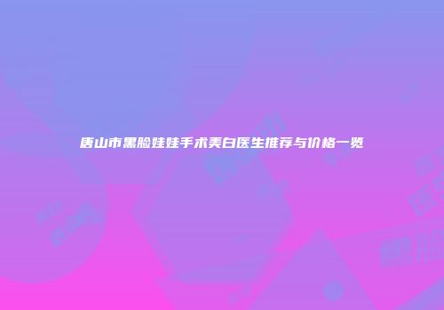 唐山市黑脸娃娃手术美白医生推荐与价格一览