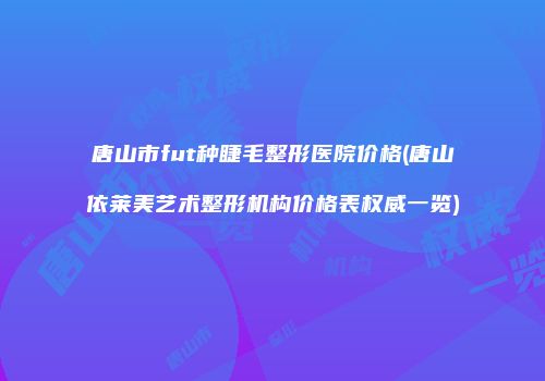 唐山市fut种睫毛整形医院价格(唐山依莱美艺术整形机构价格表权威一览)