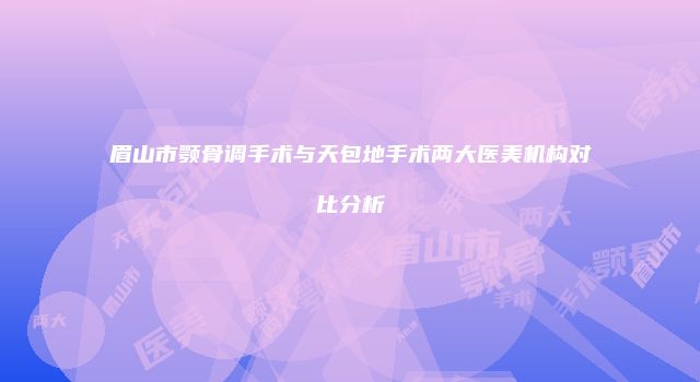 眉山市颚骨调手术与天包地手术两大医美机构对比分析