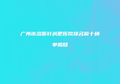广州市溶脂针减肥医院排名前十榜单揭晓