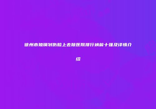 徐州市玻璃划伤脸上去除医院排行榜前十强及详情介绍