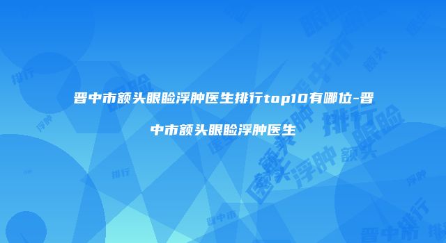 晋中市额头眼睑浮肿医生排行top10有哪位-晋中市额头眼睑浮肿医生