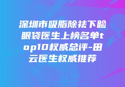 深圳市吸脂除祛下睑眼袋医生上榜名单top10权威总评-田云医生权威推荐