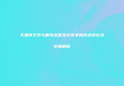 天津市王芳与唐奇志医生针炙丰胸技术对比及价格解析