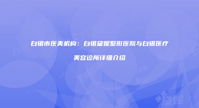 白银市医美机构：白银黛妮整形医院与白银医疗美容诊所详细介绍