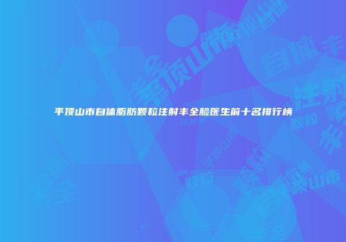 平顶山市自体脂肪颗粒注射丰全脸医生前十名排行榜