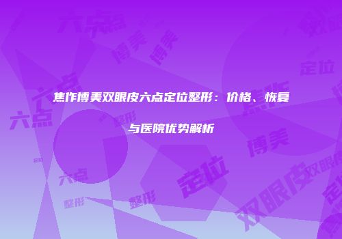 焦作博美双眼皮六点定位整形：价格、恢复与医院优势解析