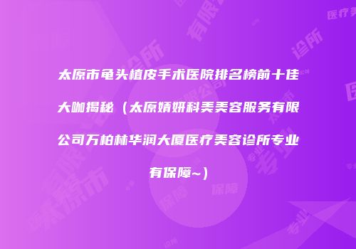 太原市龟头植皮手术医院排名榜前十佳大咖揭秘（太原婧妍科美美容服务有限公司万柏林华润大厦医疗美容诊所专业有保障~）