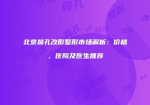 北京鼻孔改形整形市场解析：价格、医院及医生推荐