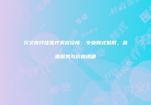 兴义市纤佳医疗美容诊所：专业韩式整形，品质服务与价格透明