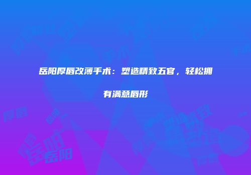 岳阳厚唇改薄手术：塑造精致五官，轻松拥有满意唇形